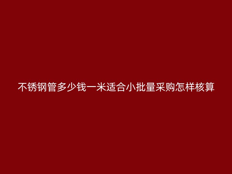 不锈钢管多少钱一米适合小批量采购怎样核算