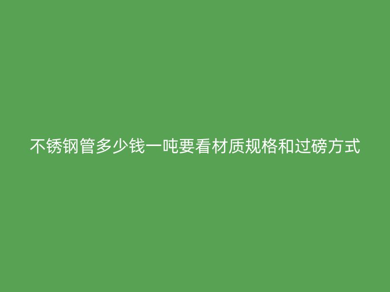 不锈钢管多少钱一吨要看材质规格和过磅方式