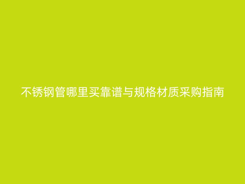 不锈钢管哪里买靠谱与规格材质采购指南