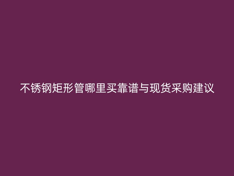 不锈钢矩形管哪里买靠谱与现货采购建议