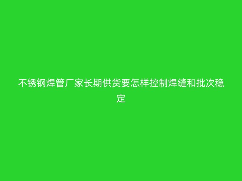 不锈钢焊管厂家长期供货要怎样控制焊缝和批次稳定