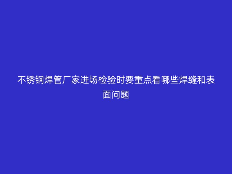 不锈钢焊管厂家进场检验时要重点看哪些焊缝和表面问题