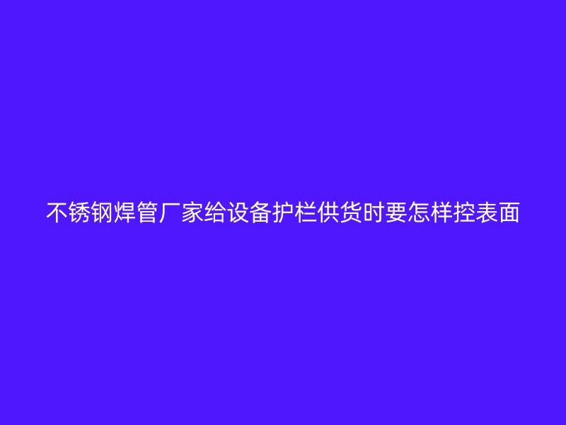 不锈钢焊管厂家给设备护栏供货时要怎样控表面