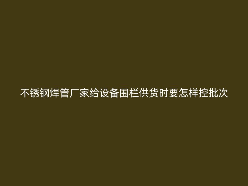 不锈钢焊管厂家给设备围栏供货时要怎样控批次