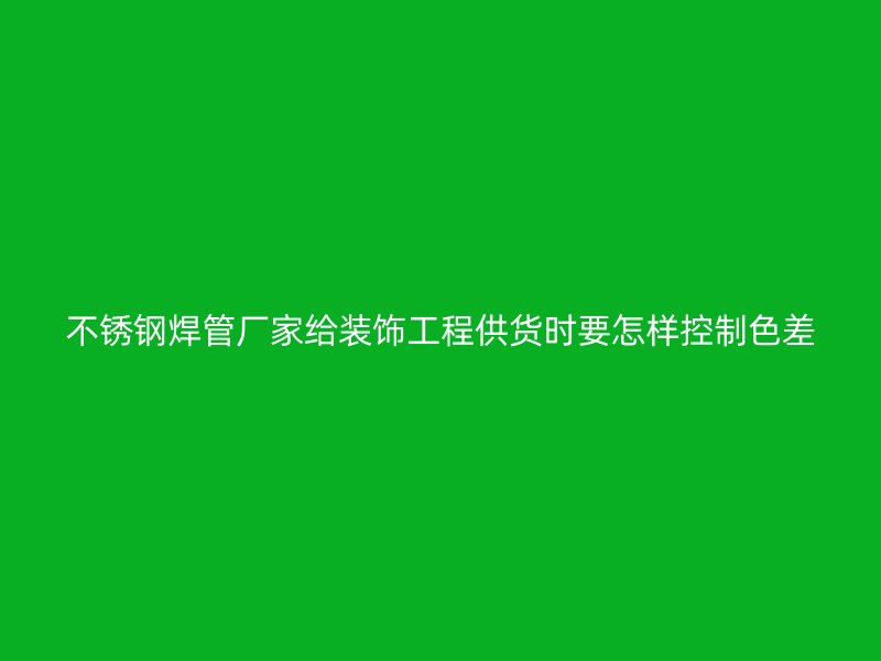 不锈钢焊管厂家给装饰工程供货时要怎样控制色差
