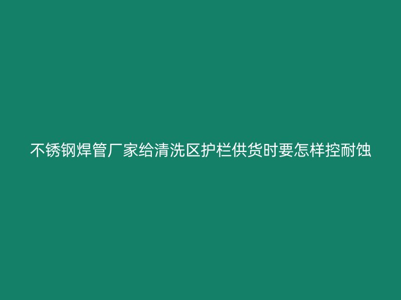 不锈钢焊管厂家给清洗区护栏供货时要怎样控耐蚀
