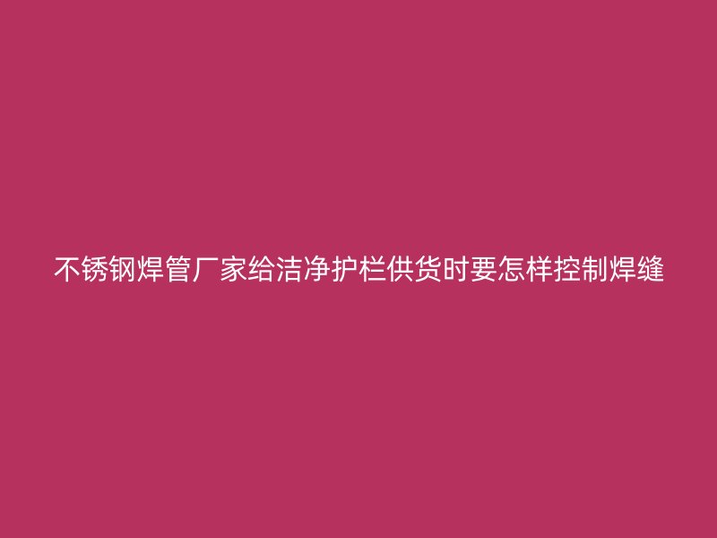 不锈钢焊管厂家给洁净护栏供货时要怎样控制焊缝