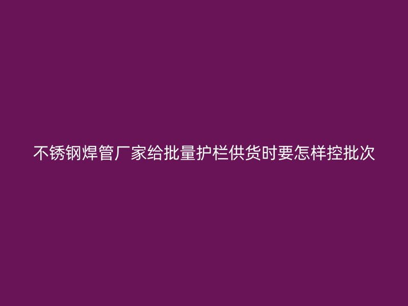 不锈钢焊管厂家给批量护栏供货时要怎样控批次