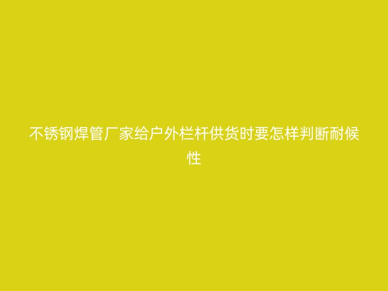 不锈钢焊管厂家给户外栏杆供货时要怎样判断耐候性