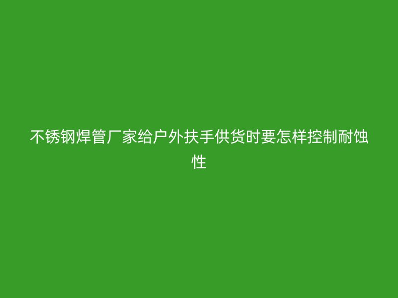 不锈钢焊管厂家给户外扶手供货时要怎样控制耐蚀性