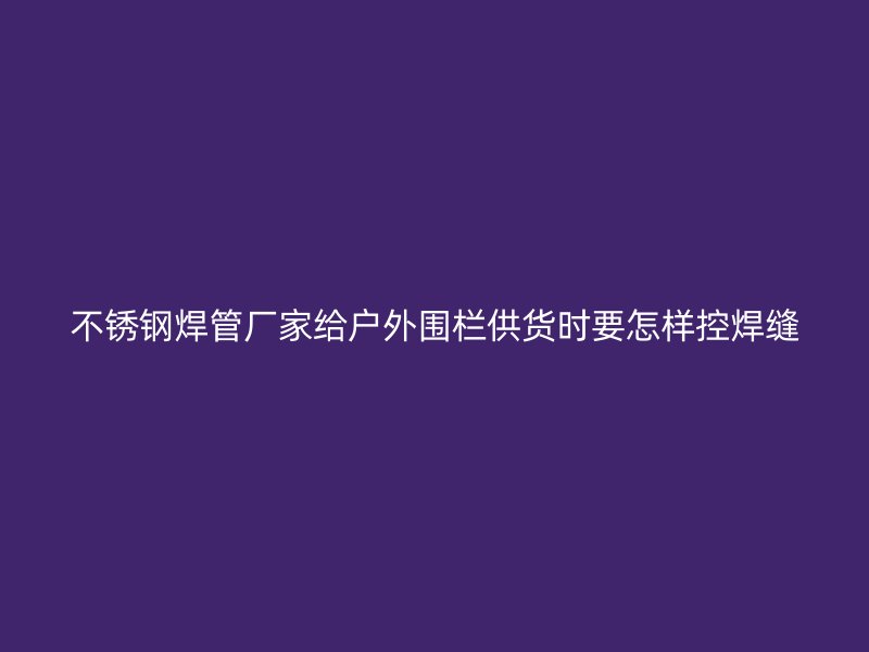 不锈钢焊管厂家给户外围栏供货时要怎样控焊缝