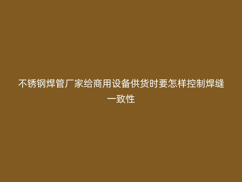 不锈钢焊管厂家给商用设备供货时要怎样控制焊缝一致性