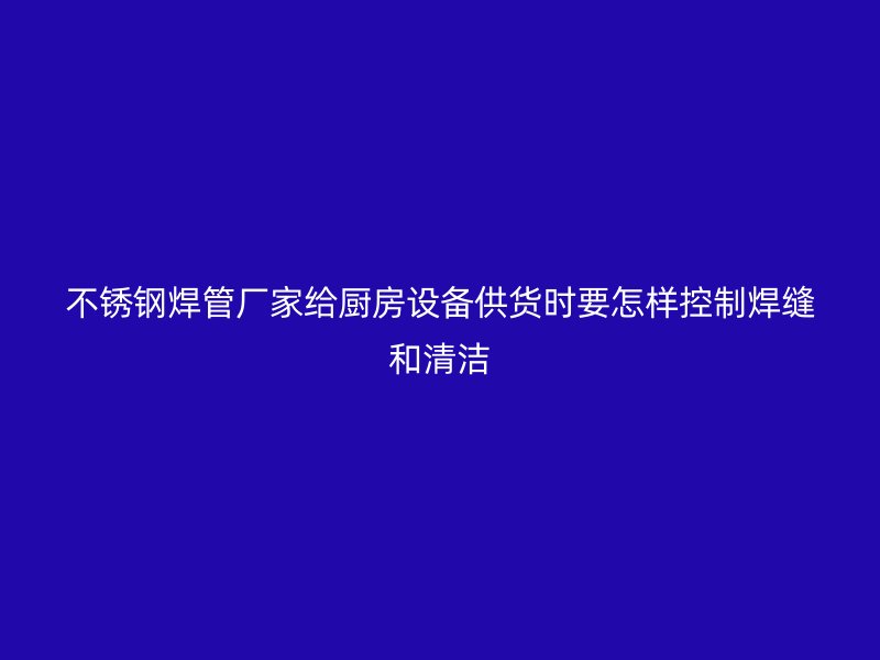 不锈钢焊管厂家给厨房设备供货时要怎样控制焊缝和清洁