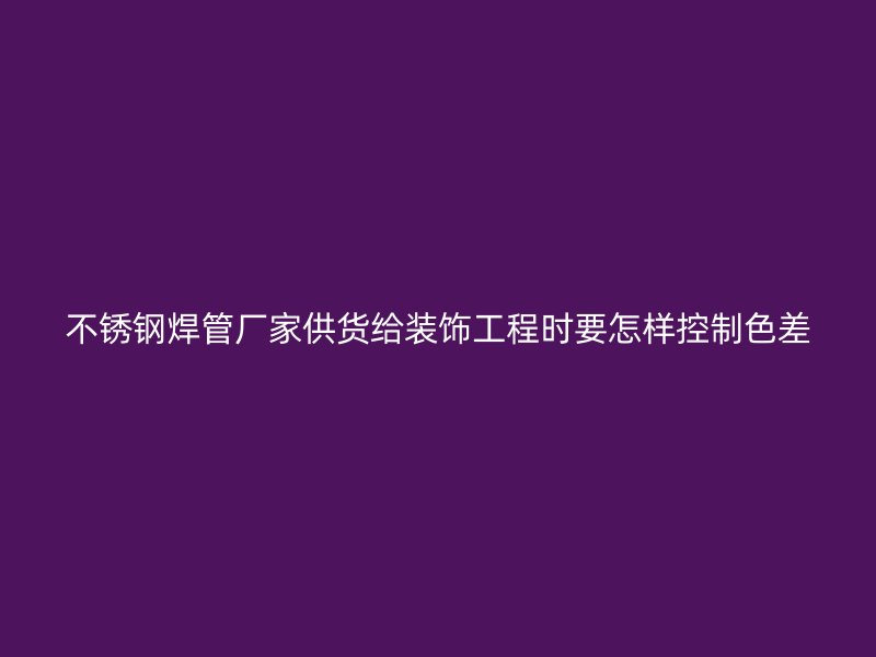 不锈钢焊管厂家供货给装饰工程时要怎样控制色差