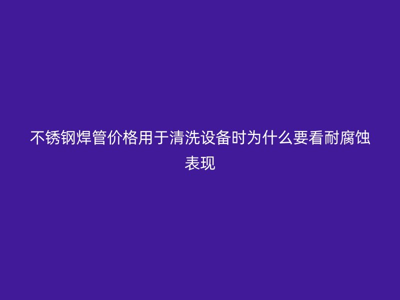 不锈钢焊管价格用于清洗设备时为什么要看耐腐蚀表现