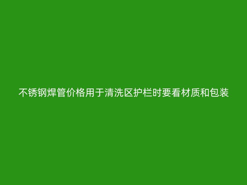 不锈钢焊管价格用于清洗区护栏时要看材质和包装