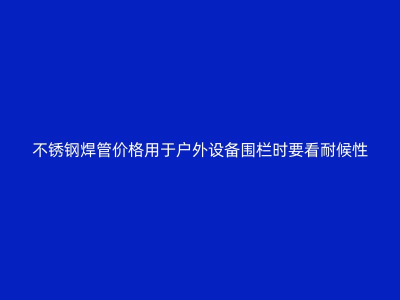 不锈钢焊管价格用于户外设备围栏时要看耐候性