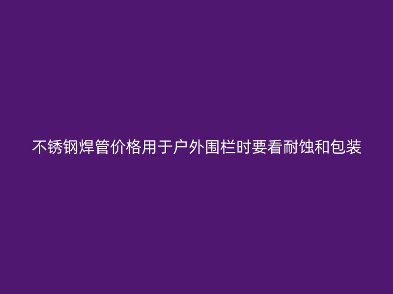 不锈钢焊管价格用于户外围栏时要看耐蚀和包装