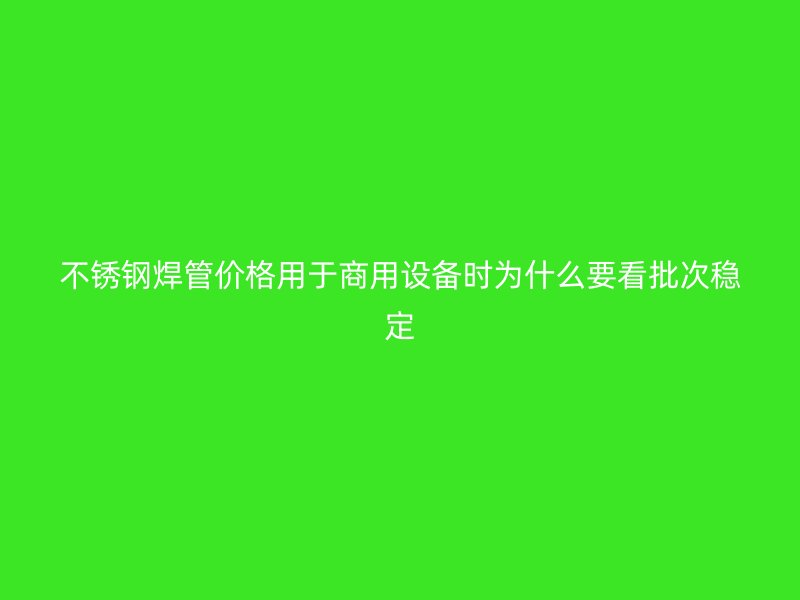 不锈钢焊管价格用于商用设备时为什么要看批次稳定