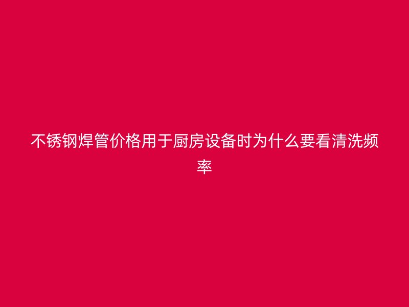 不锈钢焊管价格用于厨房设备时为什么要看清洗频率