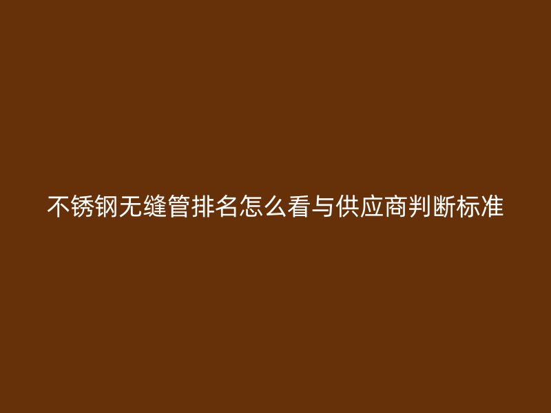 不锈钢无缝管排名怎么看与供应商判断标准