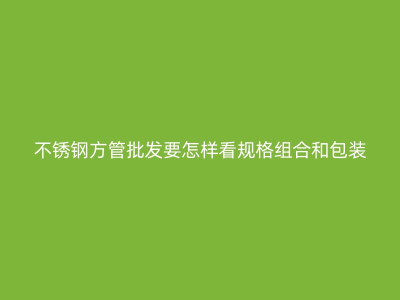 不锈钢方管批发要怎样看规格组合和包装