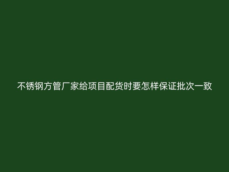 不锈钢方管厂家给项目配货时要怎样保证批次一致