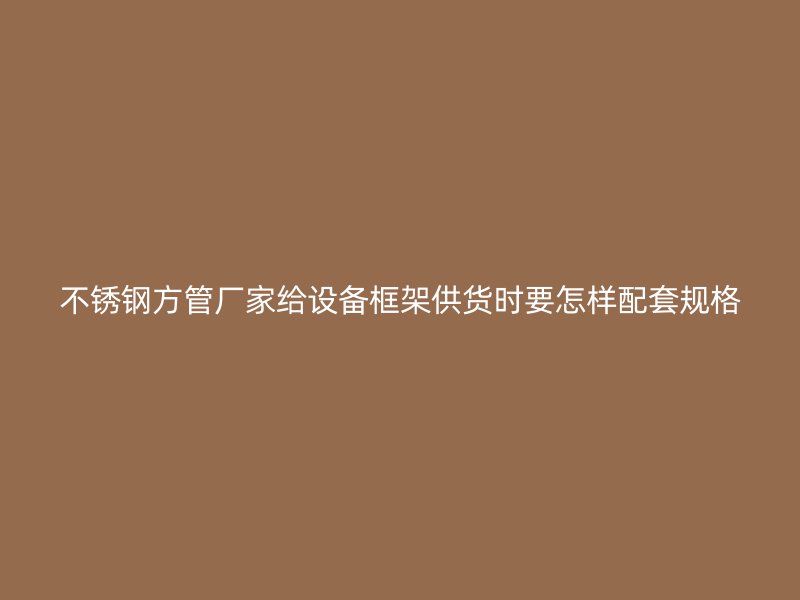 不锈钢方管厂家给设备框架供货时要怎样配套规格