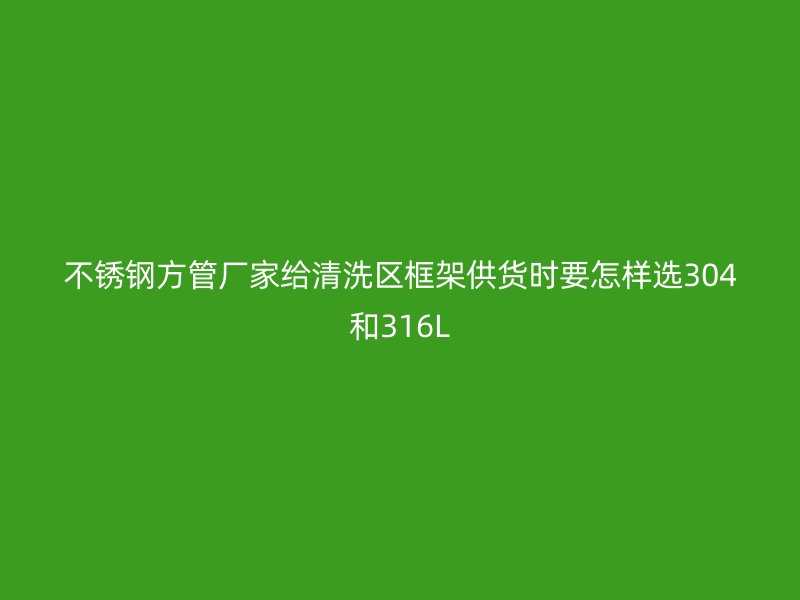 不锈钢方管厂家给清洗区框架供货时要怎样选304和316L