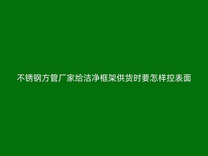 不锈钢方管厂家给洁净框架供货时要怎样控表面
