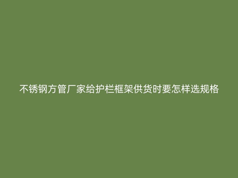 不锈钢方管厂家给护栏框架供货时要怎样选规格