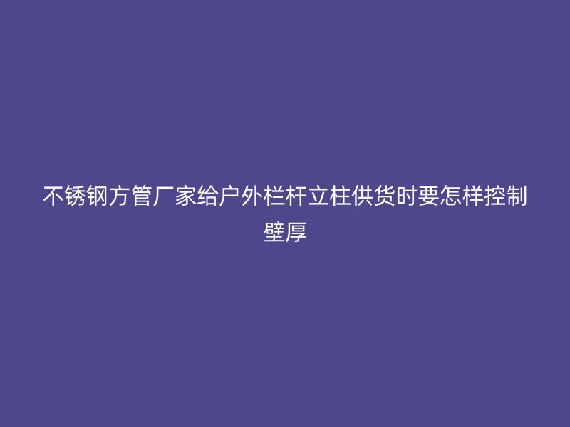 不锈钢方管厂家给户外栏杆立柱供货时要怎样控制壁厚