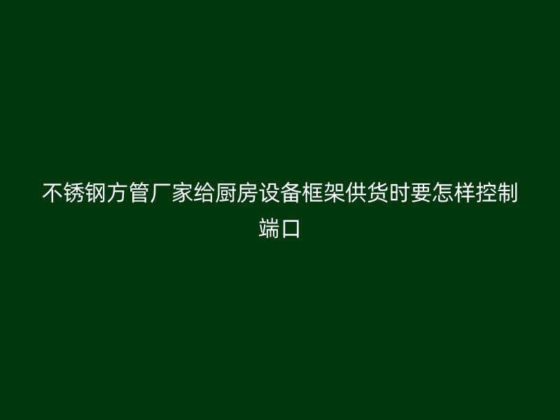 不锈钢方管厂家给厨房设备框架供货时要怎样控制端口