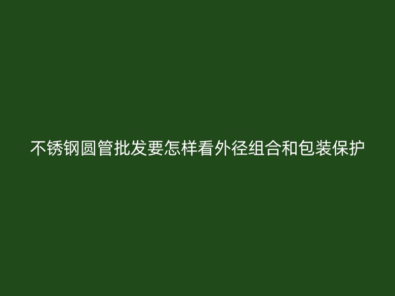 不锈钢圆管批发要怎样看外径组合和包装保护