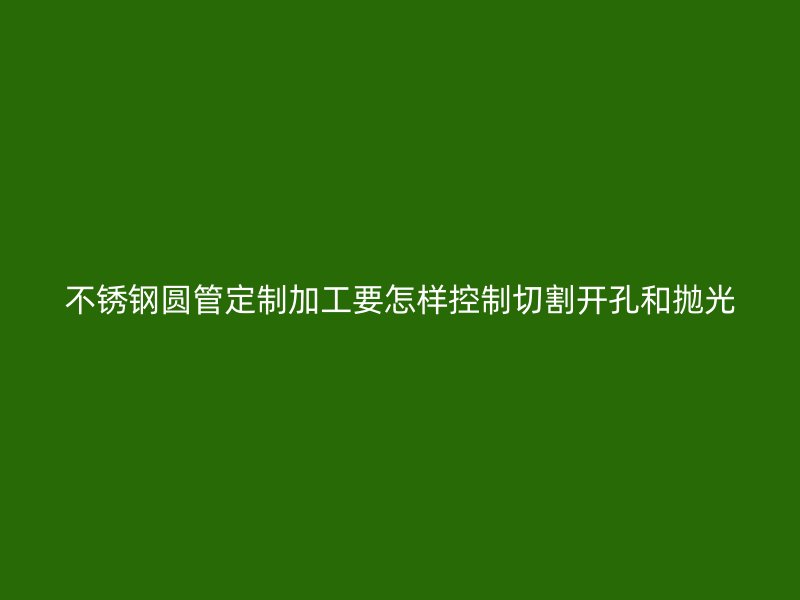 不锈钢圆管定制加工要怎样控制切割开孔和抛光