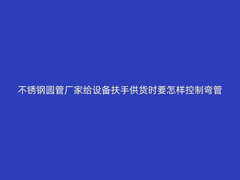 不锈钢圆管厂家给设备扶手供货时要怎样控制弯管