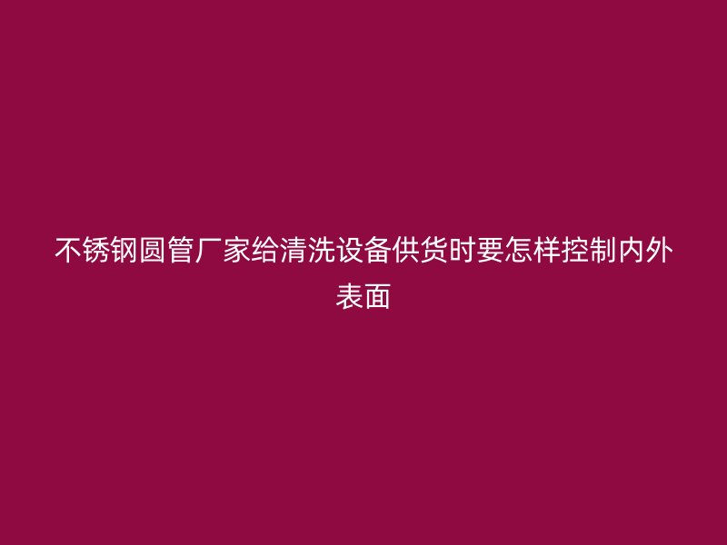 不锈钢圆管厂家给清洗设备供货时要怎样控制内外表面