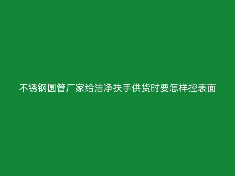 不锈钢圆管厂家给洁净扶手供货时要怎样控表面
