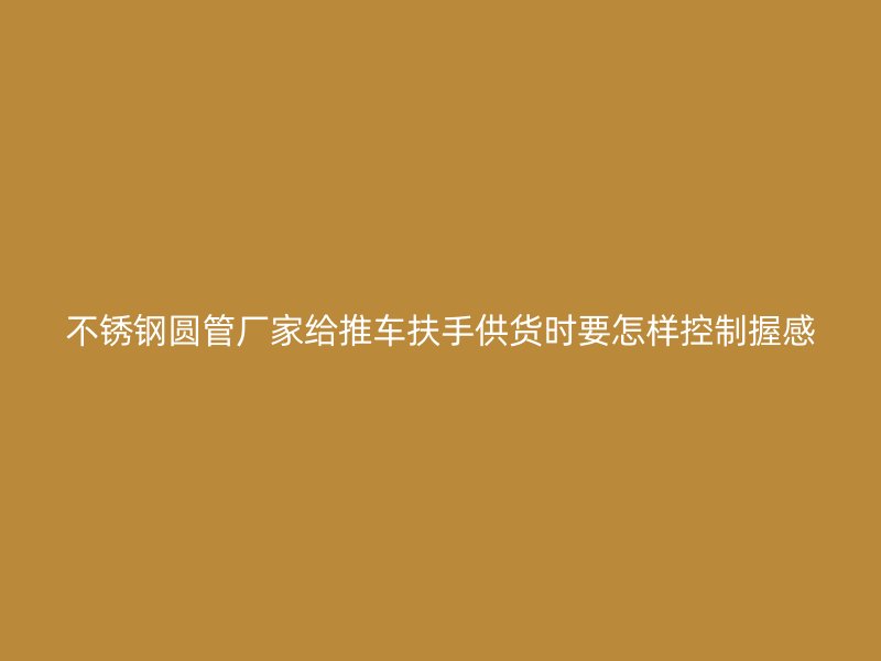 不锈钢圆管厂家给推车扶手供货时要怎样控制握感