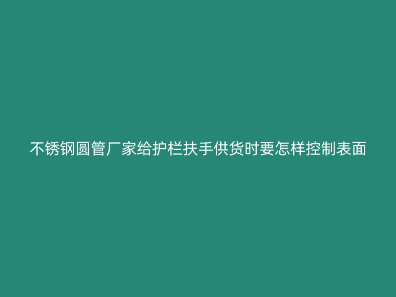 不锈钢圆管厂家给护栏扶手供货时要怎样控制表面