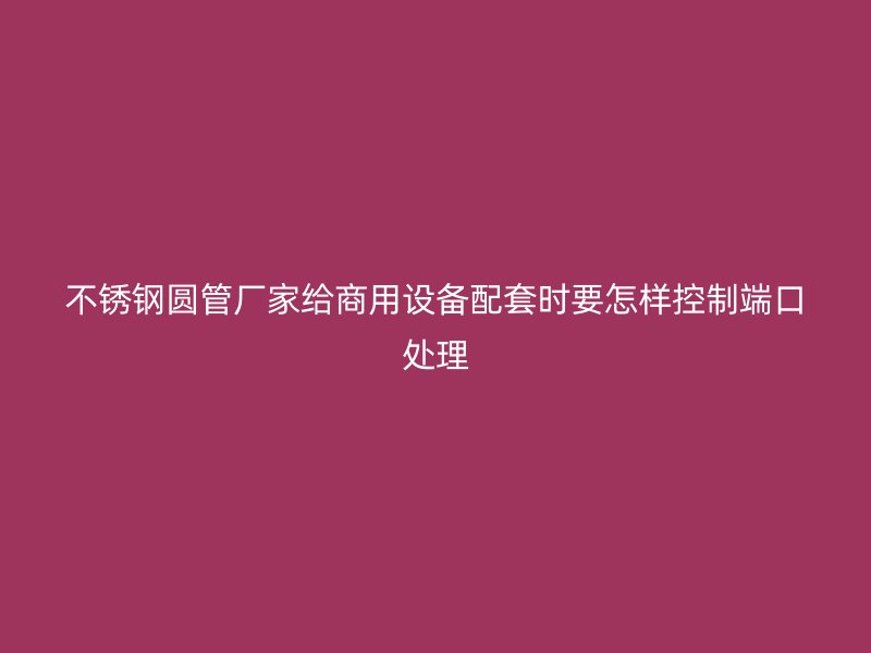 不锈钢圆管厂家给商用设备配套时要怎样控制端口处理