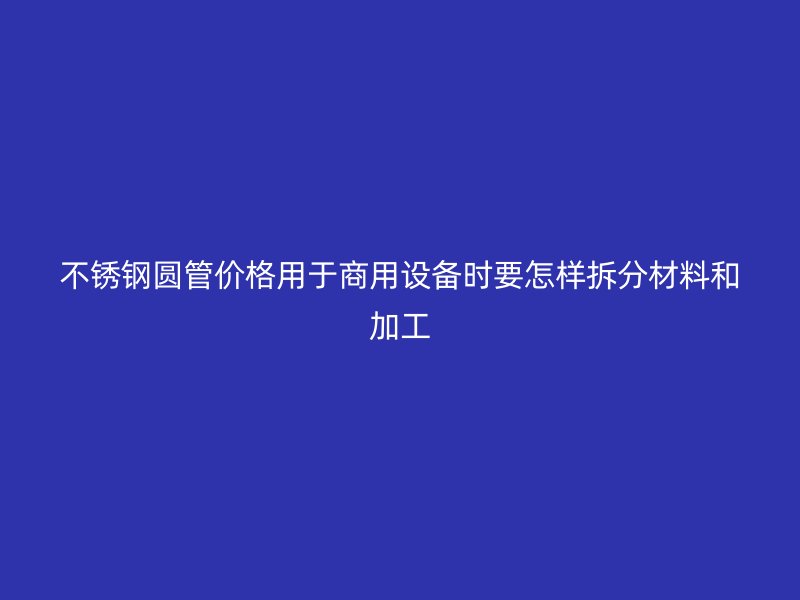 不锈钢圆管价格用于商用设备时要怎样拆分材料和加工