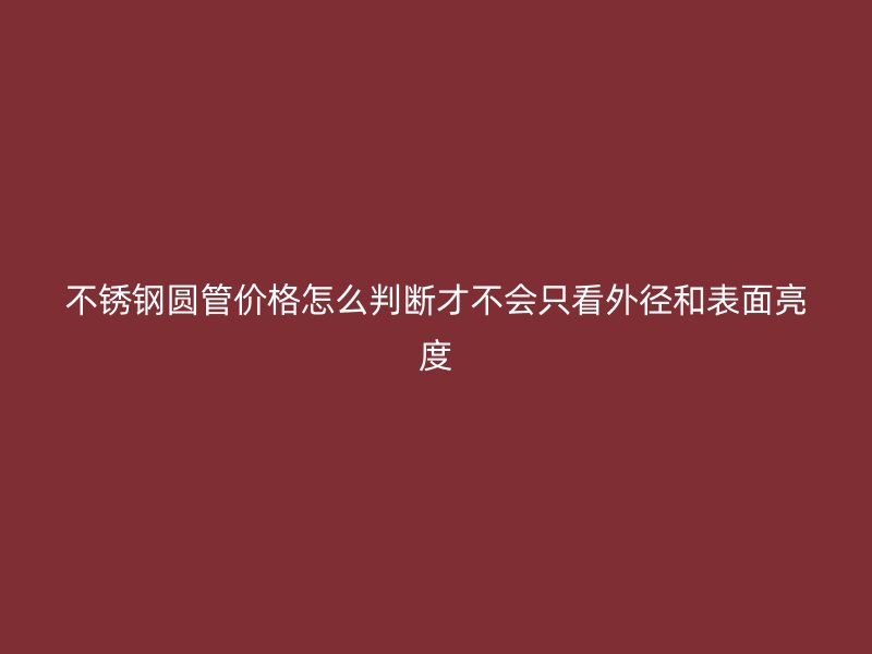 不锈钢圆管价格怎么判断才不会只看外径和表面亮度
