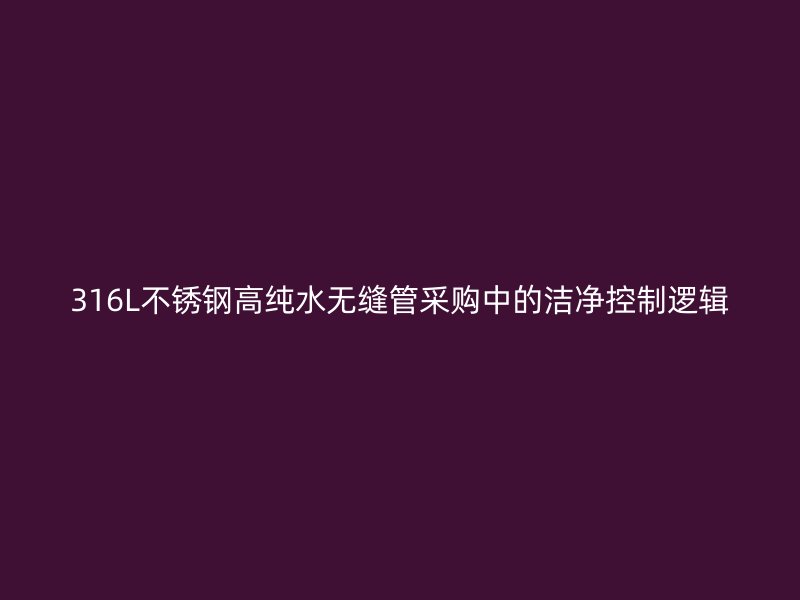 316L不锈钢高纯水无缝管采购中的洁净控制逻辑
