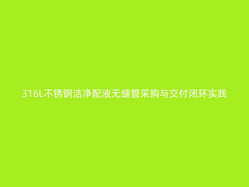 316L不锈钢洁净配液无缝管采购与交付闭环实践