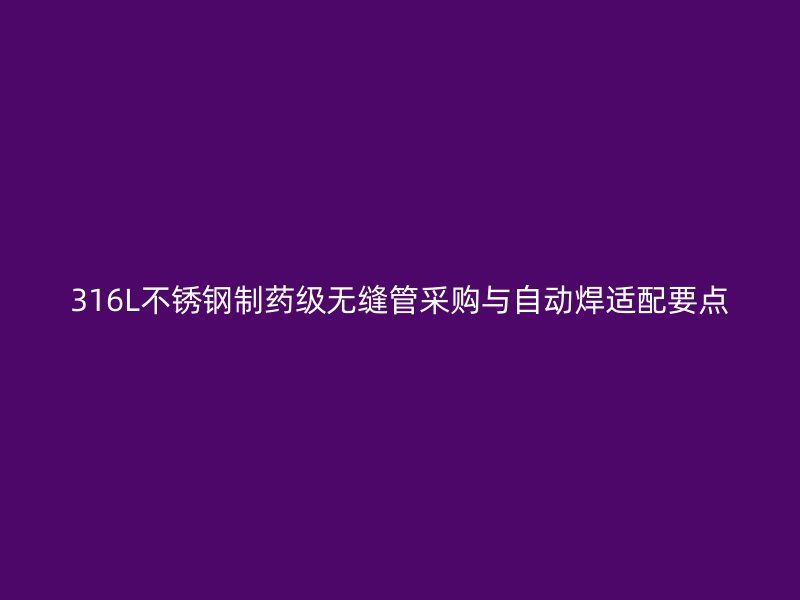 316L不锈钢制药级无缝管采购与自动焊适配要点