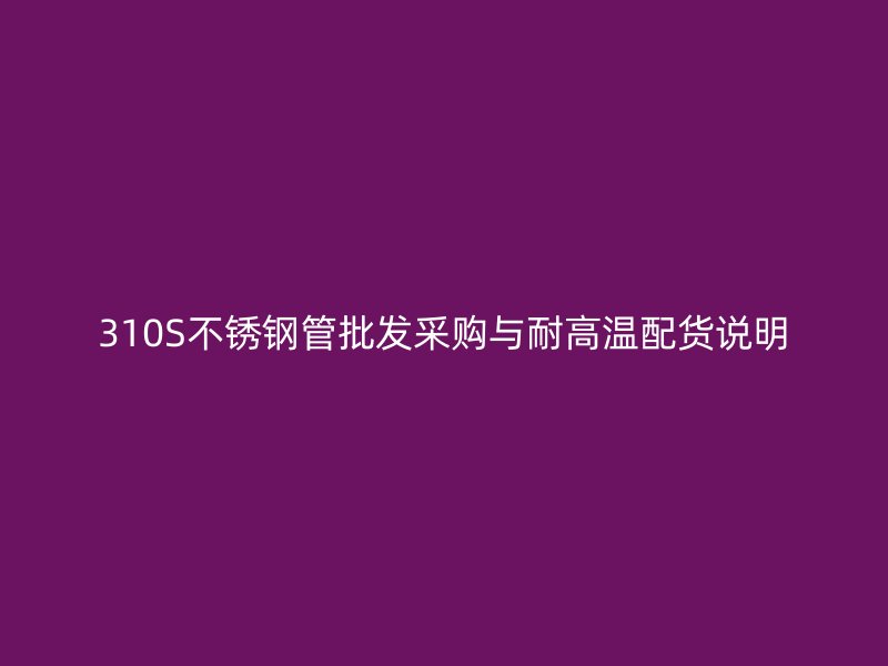 310S不锈钢管批发采购与耐高温配货说明