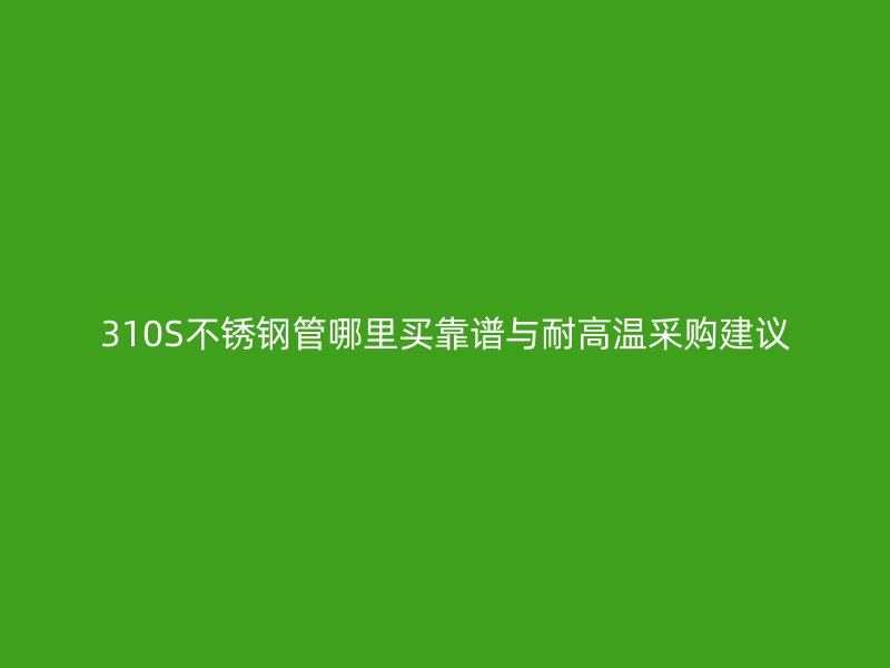 310S不锈钢管哪里买靠谱与耐高温采购建议