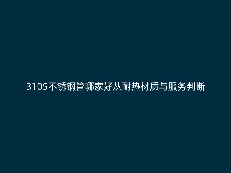 310S不锈钢管哪家好从耐热材质与服务判断