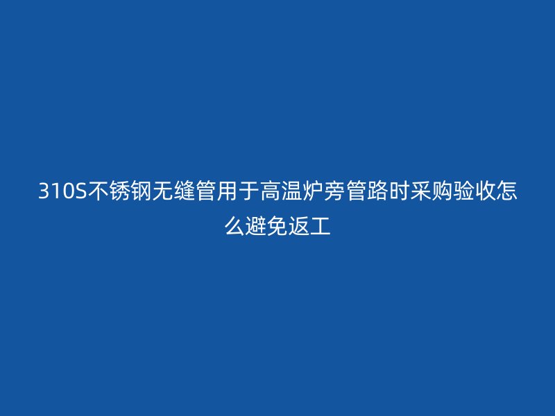 310S不锈钢无缝管用于高温炉旁管路时采购验收怎么避免返工